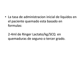 • La tasa de administracion inicial de liquidos en
el paciente quemado esta basado en
formulas:
2-4ml de Ringer Lactato/kg/SCQ en
quemaduras de seguno o tercer grado.
 