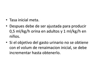 • Tasa inicial meta.
• Despues debe de ser ajustada para producir
0,5 ml/kg/h orina en adultos y 1 ml/kg/h en
niños.
• Si el objetivo del gasto urinario no se obtiene
con el volum de renaimacion inicial, se debe
incrementar hasta obtenerlo.
 