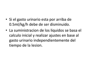• Si el gasto urinario esta por arriba de
0.5ml/kg/h debe de ser disminuido.
• La suministracion de los liquidos se basa el
calculo inicial y realizar ajustes en base al
gasto urinario independientemente del
tiempo de la lesion.
 