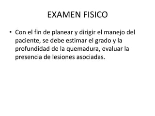 EXAMEN FISICO
• Con el fin de planear y dirigir el manejo del
paciente, se debe estimar el grado y la
profundidad de la quemadura, evaluar la
presencia de lesiones asociadas.
 