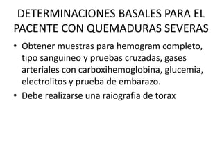 DETERMINACIONES BASALES PARA EL
PACENTE CON QUEMADURAS SEVERAS
• Obtener muestras para hemogram completo,
tipo sanguineo y pruebas cruzadas, gases
arteriales con carboxihemoglobina, glucemia,
electrolitos y prueba de embarazo.
• Debe realizarse una raiografia de torax
 