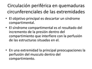 Circulación periférica en quemaduras
circunferenciales de las extremidades
• El objetivo principal es descartar un síndrome
compartimental.
• El síndrome compartimental es el resultado del
incremento de la presión dentro del
compartimiento que interfiere con la perfusión
de las estructuras situadas en el.
• En una extremidad la principal preocupaciones la
perfusión del musculo dentro del
compartimiento.
 