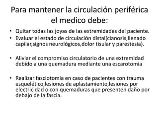 Para mantener la circulación periférica
el medico debe:
• Quitar todas las joyas de las extremidades del paciente.
• Evaluar el estado de circulación distal(cianosis,llenado
capilar,signos neurológicos,dolor tisular y parestesia).
• Aliviar el compromiso circulatorio de una extremidad
debido a una quemadura mediante una escarotomia
• Realizar fasciotomia en caso de pacientes con trauma
esquelético,lesiones de aplastamiento,lesiones por
electricidad o con quemaduras que presenten daño por
debajo de la fascia.
 