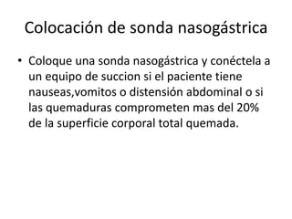 Colocación de sonda nasogástrica
• Coloque una sonda nasogástrica y conéctela a
un equipo de succion si el paciente tiene
nauseas,vomitos o distensión abdominal o si
las quemaduras comprometen mas del 20%
de la superficie corporal total quemada.
 