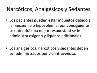 Narcóticos, Analgésicos y Sedantes
• Los pacientes pueden estar inquietos debido a
la hipoxemia o hipovolemia; por consiguiente
se obtendrá una mejor respuesta si se le
administra oxigeno y líquidos adicionales
• Los analgésicos, narcóticos y sedantes deben
ser administrados por vía intravenosa.
 