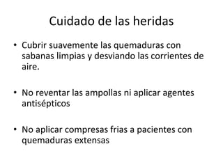 Cuidado de las heridas
• Cubrir suavemente las quemaduras con
sabanas limpias y desviando las corrientes de
aire.
• No reventar las ampollas ni aplicar agentes
antisépticos
• No aplicar compresas frias a pacientes con
quemaduras extensas
 