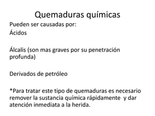 Quemaduras químicas
Pueden ser causadas por:
Ácidos
Álcalis (son mas graves por su penetración
profunda)
Derivados de petróleo
*Para tratar este tipo de quemaduras es necesario
remover la sustancia química rápidamente y dar
atención inmediata a la herida.
 