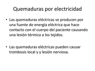 Quemaduras por electricidad
• Las quemaduras eléctricas se producen por
una fuente de energía eléctrica que hace
contacto con el cuerpo del paciente causando
una lesión térmica a los tejidos.
• Las quemaduras eléctricas pueden causar
trombosis local y y lesión nerviosa.
 