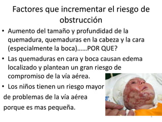 Factores que incrementar el riesgo de
obstrucción
• Aumento del tamaño y profundidad de la
quemadura, quemaduras en la cabeza y la cara
(especialmente la boca)……POR QUE?
• Las quemaduras en cara y boca causan edema
localizado y plantean un gran riesgo de
compromiso de la vía aérea.
• Los niños tienen un riesgo mayor
de problemas de la vía aérea
porque es mas pequeña.
6
 