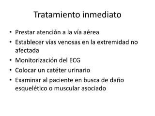 Tratamiento inmediato
• Prestar atención a la vía aérea
• Establecer vías venosas en la extremidad no
afectada
• Monitorización del ECG
• Colocar un catéter urinario
• Examinar al paciente en busca de daño
esquelético o muscular asociado
 
