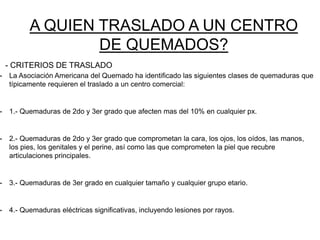 • La Asociación Americana del Quemado ha identificado las siguientes clases de quemaduras que
típicamente requieren el traslado a un centro comercial:
• 1.- Quemaduras de 2do y 3er grado que afecten mas del 10% en cualquier px.
• 2.- Quemaduras de 2do y 3er grado que comprometan la cara, los ojos, los oídos, las manos,
los pies, los genitales y el perine, así como las que comprometen la piel que recubre
articulaciones principales.
• 3.- Quemaduras de 3er grado en cualquier tamaño y cualquier grupo etario.
• 4.- Quemaduras eléctricas significativas, incluyendo lesiones por rayos.
A QUIEN TRASLADO A UN CENTRO
DE QUEMADOS?
- CRITERIOS DE TRASLADO
 