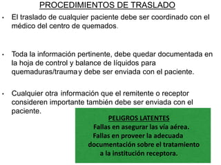 PROCEDIMIENTOS DE TRASLADO
• El traslado de cualquier paciente debe ser coordinado con el
médico del centro de quemados.
• Toda la información pertinente, debe quedar documentada en
la hoja de control y balance de líquidos para
quemaduras/traumay debe ser enviada con el paciente.
• Cualquier otra información que el remitente o receptor
consideren importante también debe ser enviada con el
paciente.
PELIGROS LATENTES
Fallas en asegurar las vía aérea.
Fallas en proveer la adecuada
documentación sobre el tratamiento
a la institución receptora.
 