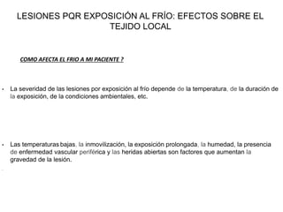 LESIONES PQR EXPOSICIÓN AL FRÍO: EFECTOS SOBRE EL
TEJIDO LOCAL
• La severidad de las lesiones por exposición al frío depende de la temperatura, de la duración de
la exposición, de la condiciones ambientales, etc.
• Las temperaturas bajas, la inmovilización, la exposición prolongada, la humedad, la presencia
de enfermedad vascular periférica y las heridas abiertas son factores que aumentan la
gravedad de la lesión.
•
COMO AFECTA EL FRIO A MI PACIENTE ?
 