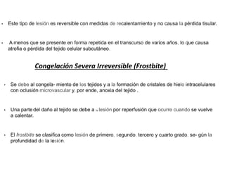 • Este tipo de lesión es reversible con medidas de recalentamiento y no causa la pérdida tisular.
• A menos que se presente en forma repetida en el transcurso de varios años, lo que causa
atrofia o pérdida del tejido celular subcutáneo.
Congelación Severa Irreversible (Frostbite)
• Se debe al congela- miento de los tejidos y a la formación de cristales de hielo intracelulares
con oclusión microvascular y, por ende, anoxia del tejido .
• Una parte del daño al tejido se debe a la lesión por reperfusión que ocurre cuando se vuelve
a calentar.
• El frostbite se clasifica como lesión de primero, segundo, tercero y cuarto grado, se- gún la
profundidad de la lesión.
 