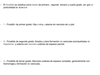• El frostbite se clasifica como lesión de primero, segundo, tercero y cuarto grado, se- gún la
profundidad de la lesión.
• 1.- Frostbite de primer grado: Hiperemia y edema sin necrosis de la piel.
• 2.- Frostbite de segundo grado: Amplia y clara formación de vesículas acompañadas de
hiperemia< y edema con necrosis cutánea de espesor parcial.
• 3.- Frostbite de tercer grado: Necrosis cutánea de espesor completo, generalmente con
hemorragia y formación de vesículas.
 