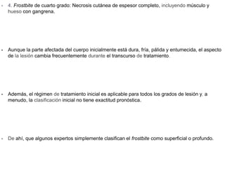 • 4. Frostbite de cuarto grado: Necrosis cutánea de espesor completo, incluyendo músculo y
hueso con gangrena.
• Aunque la parte afectada del cuerpo inicialmente está dura, fría, pálida y entumecida, el aspecto
de la lesión cambia frecuentemente durante el transcurso de tratamiento.
• Además, el régimen de tratamiento inicial es aplicable para todos los grados de lesión y, a
menudo, la clasificación inicial no tiene exactitud pronóstica.
• De ahí, que algunos expertos simplemente clasifican el frostbite como superficial o profundo.
 