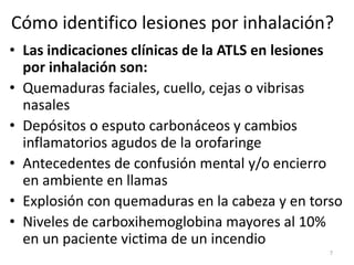 Cómo identifico lesiones por inhalación?
• Las indicaciones clínicas de la ATLS en lesiones
por inhalación son:
• Quemaduras faciales, cuello, cejas o vibrisas
nasales
• Depósitos o esputo carbonáceos y cambios
inflamatorios agudos de la orofaringe
• Antecedentes de confusión mental y/o encierro
en ambiente en llamas
• Explosión con quemaduras en la cabeza y en torso
• Niveles de carboxihemoglobina mayores al 10%
en un paciente victima de un incendio
7
 