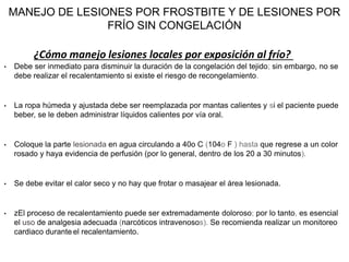 MANEJO DE LESIONES POR FROSTBITE Y DE LESIONES POR
FRÍO SIN CONGELACIÓN
• Debe ser inmediato para disminuir la duración de la congelación del tejido; sin embargo, no se
debe realizar el recalentamiento si existe el riesgo de recongelamiento.
• La ropa húmeda y ajustada debe ser reemplazada por mantas calientes y si el paciente puede
beber, se le deben administrar líquidos calientes por vía oral.
• Coloque la parte lesionada en agua circulando a 40o C (104o F ) hasta que regrese a un color
rosado y haya evidencia de perfusión (por lo general, dentro de los 20 a 30 minutos).
• Se debe evitar el calor seco y no hay que frotar o masajear el área lesionada.
• zEl proceso de recalentamiento puede ser extremadamente doloroso; por lo tanto, es esencial
el uso de analgesia adecuada (narcóticos intravenosos). Se recomienda realizar un monitoreo
cardiaco durante el recalentamiento.
¿Cómo manejo lesiones locales por exposición al frío?
 