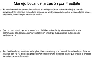 Manejo Local de la Lesión por Frostbite
• El objetivo en el cuidado de las lesiones por congelación es preservar el tejido dañado
previniendo la infección, evitando la apertura de vesículas no infectadas, y elevando las partes
afectadas, que se dejan expuestas al aire.
• Solo en rara ocasiones se observa una pérdida masiva de líquidos que requiera una
reanimación con soluciones intravenosas; sin embargo, los pacientes pueden estar
deshidratados.
• Las heridas deben mantenerse limpias y las vesículas que no están infectadas deben dejarse
intactas por 7 a 10 días para proporcionar una cobertura biológica estéril que proteja el proceso
de epitelización subyacente.
 