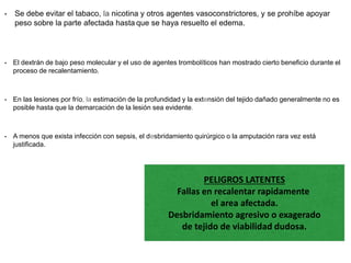 • Se debe evitar el tabaco, la nicotina y otros agentes vasoconstrictores, y se prohíbe apoyar
peso sobre la parte afectada hasta que se haya resuelto el edema.
• El dextrán de bajo peso molecular y el uso de agentes trombolíticos han mostrado cierto beneficio durante el
proceso de recalentamiento.
• En las lesiones por frío, la estimación de la profundidad y la extensión del tejido dañado generalmente no es
posible hasta que la demarcación de la lesión sea evidente.
• A menos que exista infección con sepsis, el desbridamiento quirúrgico o la amputación rara vez está
justificada.
PELIGROS LATENTES
Fallas en recalentar rapidamente
el area afectada.
Desbridamiento agresivo o exagerado
de tejido de viabilidad dudosa.
 