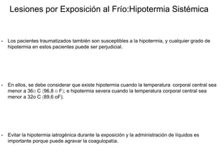 Lesiones por Exposición al Frío:Hipotermia Sistémica
• Los pacientes traumatizados también son susceptibles a la hipotermia, y cualquier grado de
hipotermia en estos pacientes puede ser perjudicial.
• En ellos, se debe considerar que existe hipotermia cuando la temperatura corporal central sea
menor a 36o C (96,8 o F); e hipotermia severa cuando la temperatura corporal central sea
menor a 32o C (89,6 oF).
• Evitar la hipotermia iatrogénica durante la exposición y la administración de líquidos es
importante porque puede agravar la coagulopatía.
 
