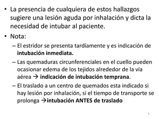 • La presencia de cualquiera de estos hallazgos
sugiere una lesión aguda por inhalación y dicta la
necesidad de intubar al paciente.
• Nota:
– El estridor se presenta tardíamente y es indicación de
intubación inmediata.
– Las quemaduras circunferenciales en el cuello pueden
ocasionar edema de los tejidos alrededor de la vía
aérea  indicación de intubación temprana.
– El traslado a un centro de quemados esta indicado si
hay lesión por inhalación, si el tiempo de transporte se
prolonga intubación ANTES de traslado
8
 