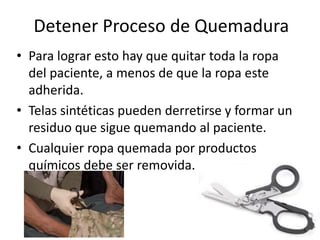 Detener Proceso de Quemadura
• Para lograr esto hay que quitar toda la ropa
del paciente, a menos de que la ropa este
adherida.
• Telas sintéticas pueden derretirse y formar un
residuo que sigue quemando al paciente.
• Cualquier ropa quemada por productos
químicos debe ser removida.
9
 