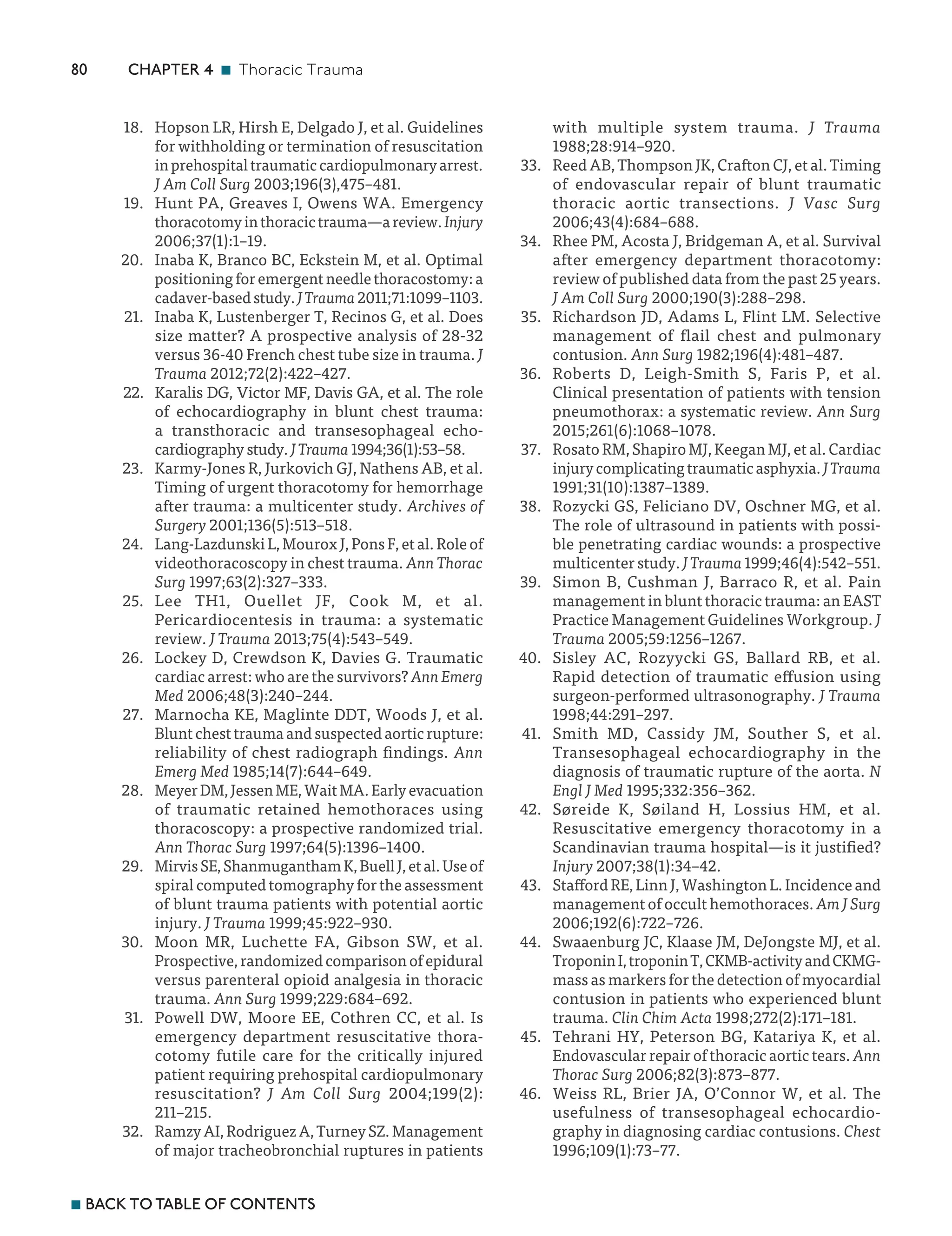 ­80 CHAPTER 4 n Thoracic Trauma
n BACK TO TABLE OF CONTENTS
18. Hopson LR, Hirsh E, Delgado J, et al. Guidelines
for withholding or termination of resuscitation
inprehospitaltraumaticcardiopulmonaryarrest.
J Am Coll Surg 2003;196(3),475–481.
19. Hunt PA, Greaves I, Owens WA. Emergency
thoracotomyinthoracictrauma—areview.Injury
2006;37(1):1–19.
20. Inaba K, Branco BC, Eckstein M, et al. Optimal
positioning for emergent needle thoracostomy: a
cadaver-basedstudy.JTrauma2011;71:1099–1103.
21. Inaba K, Lustenberger T, Recinos G, et al. Does
size matter? A prospective analysis of 28-32
versus 36-40 French chest tube size in trauma. J
Trauma 2012;72(2):422–427.
22. Karalis DG, Victor MF, Davis GA, et al. The role
of echocardiography in blunt chest trauma:
a transthoracic and transesophageal echo-
cardiography study. JTrauma1994;36(1):53–58.
23. Karmy-Jones R, Jurkovich GJ, Nathens AB, et al.
Timing of urgent thoracotomy for hemorrhage
after trauma: a multicenter study. Archives of
Surgery 2001;136(5):513–518.
24. Lang-Lazdunski L, Mourox J, Pons F, et al. Role of
videothoracoscopy in chest trauma. Ann Thorac
Surg 1997;63(2):327–333.
25. Lee TH1, Ouellet JF, Cook M, et al.
Pericardiocentesis in trauma: a systematic
review. J Trauma 2013;75(4):543–549.
26. Lockey D, Crewdson K, Davies G. Traumatic
cardiac arrest: who are the survivors? AnnEmerg
Med 2006;48(3):240–244.
27. Marnocha KE, Maglinte DDT, Woods J, et al.
Blunt chest trauma and suspected aortic rupture:
reliability of chest radiograph findings. Ann
Emerg Med 1985;14(7):644–649.
28. MeyerDM,JessenME,WaitMA.Earlyevacuation
of traumatic retained hemothoraces using
thoracoscopy: a prospective randomized trial.
Ann Thorac Surg 1997;64(5):1396–1400.
29. MirvisSE,ShanmuganthamK,BuellJ,etal.Useof
spiral computed tomography for the assessment
of blunt trauma patients with potential aortic
injury. J Trauma 1999;45:922–930.
30. Moon MR, Luchette FA, Gibson SW, et al.
Prospective, randomized comparison of epidural
versus parenteral opioid analgesia in thoracic
trauma. Ann Surg 1999;229:684–692.
31. Powell DW, Moore EE, Cothren CC, et al. Is
emergency department resuscitative thora-
cotomy futile care for the critically injured
patient requiring prehospital cardiopulmonary
resuscitation? J Am Coll Surg 2004;199(2):
211–215.
32. Ramzy AI, Rodriguez A, Turney SZ. Management
of major tracheobronchial ruptures in patients
with multiple system trauma. J Trauma
1988;28:914–920.
33. Reed AB, Thompson JK, Crafton CJ, et al. Timing
of endovascular repair of blunt traumatic
thoracic aortic transections. J Vasc Surg
2006;43(4):684–688.
34. Rhee PM, Acosta J, Bridgeman A, et al. Survival
after emergency department thoracotomy:
review of published data from the past 25 years.
J Am Coll Surg 2000;190(3):288–298.
35. Richardson JD, Adams L, Flint LM. Selective
management of flail chest and pulmonary
contusion. Ann Surg 1982;196(4):481–487.
36. Roberts D, Leigh-Smith S, Faris P, et al.
Clinical presentation of patients with tension
pneumothorax: a systematic review. Ann Surg
2015;261(6):1068–1078.
37. Rosato RM, Shapiro MJ, Keegan MJ, et al. Cardiac
injurycomplicatingtraumaticasphyxia.JTrauma
1991;31(10):1387–1389.
38. Rozycki GS, Feliciano DV, Oschner MG, et al.
The role of ultrasound in patients with possi-
ble penetrating cardiac wounds: a prospective
multicenter study. JTrauma1999;46(4):542–551.
39. Simon B, Cushman J, Barraco R, et al. Pain
management in blunt thoracic trauma: an EAST
Practice Management Guidelines Workgroup. J
Trauma 2005;59:1256–1267.
40. Sisley AC, Rozyycki GS, Ballard RB, et al.
Rapid detection of traumatic effusion using
surgeon-performed ultrasonography. J Trauma
1998;44:291–297.
41. Smith MD, Cassidy JM, Souther S, et al.
Transesophageal echocardiography in the
diagnosis of traumatic rupture of the aorta. N
Engl J Med 1995;332:356–362.
42. Søreide K, Søiland H, Lossius HM, et al.
Resuscitative emergency thoracotomy in a
Scandinavian trauma hospital—is it justified?
Injury 2007;38(1):34–42.
43. Stafford RE, Linn J, Washington L. Incidence and
management of occult hemothoraces. AmJSurg
2006;192(6):722–726.
44. Swaaenburg JC, Klaase JM, DeJongste MJ, et al.
TroponinI,troponinT,CKMB-activityandCKMG-
mass as markers for the detection of myocardial
contusion in patients who experienced blunt
trauma. Clin Chim Acta 1998;272(2):171–181.
45. Tehrani HY, Peterson BG, Katariya K, et al.
Endovascular repair of thoracic aortic tears. Ann
Thorac Surg 2006;82(3):873–877.
46. Weiss RL, Brier JA, O’Connor W, et al. The
usefulness of transesophageal echocardio-
graphy in diagnosing cardiac contusions. Chest
1996;109(1):73–77.
 