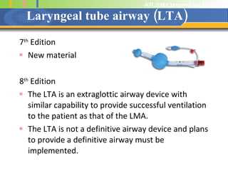 Laryngeal tube airway (LTA) 7 th  Edition New material 8 th  Edition The LTA is an extraglottic airway device with similar capability to provide successful ventilation to the patient as that of the LMA. The LTA is not a definitive airway device and plans to provide a definitive airway must be  implemented.  
