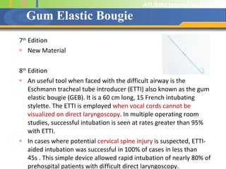 Gum Elastic Bougie 7 th  Edition New Material 8 th  Edition An useful tool when faced with the difficult airway is the Eschmann tracheal tube introducer (ETTI) also known as the gum elastic bougie (GEB). It is a 60 cm long, 15 French intubating stylette. The ETTI is employed  when vocal cords cannot be visualized on direct laryngoscopy . In multiple operating room studies, successful intubation is seen at rates greater than 95% with ETTI. In cases where potential  cervical spine injury  is suspected, ETTI-aided intubation was successful in 100% of cases in less than 45s . This simple device allowed rapid intubation of nearly 80% of prehospital patients with difficult direct laryngoscopy. 