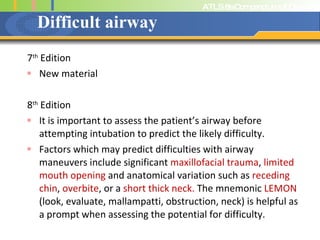 Difficult airway 7 th  Edition New material 8 th  Edition It is important to assess the patient’s airway before attempting intubation to predict the likely difficulty.  Factors which may predict difficulties with airway maneuvers include significant  maxillofacial trauma ,  limited mouth opening  and anatomical variation such as  receding chin ,  overbite , or a  short thick neck.  The mnemonic  LEMON  (look, evaluate, mallampatti, obstruction, neck) is helpful as a prompt when assessing the potential for difficulty. 