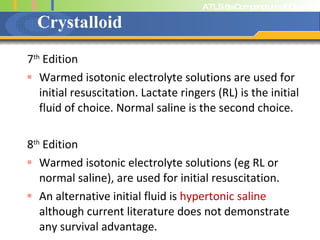 Crystalloid 7 th  Edition Warmed isotonic electrolyte solutions are used for initial resuscitation. Lactate ringers (RL) is the initial fluid of choice. Normal saline is the second choice. 8 th  Edition Warmed isotonic electrolyte solutions (eg RL or normal saline), are used for initial resuscitation. An alternative initial fluid is  hypertonic saline  although current literature does not demonstrate any survival advantage. 