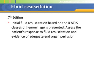 Fluid resuscitation 7 th  Edition Initial fluid resuscitation based on the 4 ATLS classes of hemorrhage is presented. Assess the patient’s response to fluid resuscitation and evidence of adequate end organ perfusion 