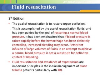 Fluid resuscitation 8 th  Edition The goal of resuscitation is to restore organ perfusion.  This is accomplished by the use of resuscitation fluids, and has been guided by the goal of  restoring a normal blood pressure . It has been emphasized that  if blood pressure is raised rapidly before the hemorrhage has been definitely controlled, increased bleeding may occur .  Persistent infusion of large volumes of fluids in an attempt to achieve a normal blood pressure is not a substitute for definitive control of bleeding.  Fluid resuscitation and avoidance of hypotension  are important principles in the initial management of  blunt trauma  patients particularly with  TBI .  