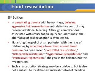 Fluid resuscitation 8 th  Edition In  penetrating trauma  with hemorrhage,  delaying aggressive fluid resuscitation  until definitive control may prevent additional bleeding. Although complications associated with resuscitation injury are undesirable, the alternative of exsanguination is even less so.  Balancing the goal of organ perfusion with the risks of rebleeding by  accepting a lower than normal blood pressure  has been called “ Controlled resuscitation ,” “ Balanced Resuscitation ,” “ Hypotensive Resuscitation ” and “ Permissive Hypotension .” The goal is the balance, not the hypotension.  Such a resuscitation strategy may be a bridge to but is also not a substitute for definitive surgical control of bleeding.  
