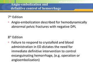 Angio-embolization and  definitive control of hemorrhage 7 th  Edition Angio-embolization described for hemodynamically abnormal pelvic fractures with negative DPL 8 th  Edition Failure to respond to crystalloid and blood administration in ED dictates the need for immediate definitive intervention to control exsanguinating hemorrhage, (e.g. operation or angioembolization) 
