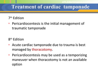 Treatment of cardiac  tamponade 7 th  Edition Pericardiocentesis is the initial management of traumatic tamponade 8 th  Edition Acute cardiac tamponade due to trauma is best managed by  thoracotomy . Pericardiocentesis may be used as a temporizing maneuver when thoracotomy is not an available option 