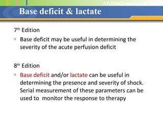 Base deficit & lactate 7 th  Edition Base deficit may be useful in determining the severity of the acute perfusion deficit 8 th  Edition Base deficit  and/or  lactate  can be useful in determining the presence and severity of shock. Serial measurement of these parameters can be used to  monitor the response to therapy 