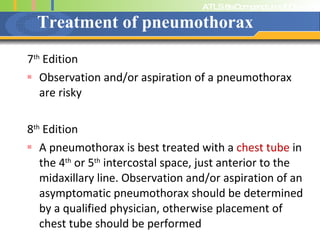 Treatment of pneumothorax 7 th  Edition Observation and/or aspiration of a pneumothorax are risky 8 th  Edition A pneumothorax is best treated with a  chest tube  in the 4 th  or 5 th  intercostal space, just anterior to the midaxillary line. Observation and/or aspiration of an asymptomatic pneumothorax should be determined by a qualified physician, otherwise placement of chest tube should be performed 
