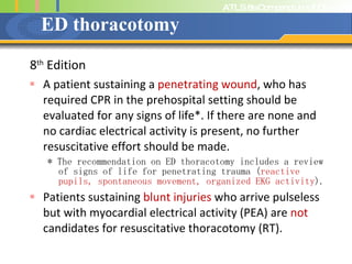 ED thoracotomy  8 th  Edition A patient sustaining a  penetrating wound , who has required CPR in the prehospital setting should be evaluated for any signs of life*. If there are none and no cardiac electrical activity is present, no further resuscitative effort should be made.  * The recommendation on ED thoracotomy includes a review of signs of life for penetrating trauma ( reactive pupils, spontaneous movement, organized EKG activity ). Patients sustaining  blunt injuries  who arrive pulseless but with myocardial electrical activity (PEA) are  not  candidates for resuscitative thoracotomy (RT).  