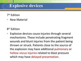 Explosive devices 7 th  Edition New Material 8 th  Edition Explosive devices cause injuries through several mechanisms. These include penetrating fragment wounds and blunt injuries from the patient being thrown or struck. Patients close to the source of the explosion may have additional  pulmonary  or  hollow viscus injuries  related to blast pressure which may have  delayed presentation .  