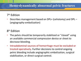 Hemo-dynamically abnormal pelvic fractures 7 th  Edition Describes management based on DPL+ (celiotomy) and DPL – (angiography-embolization) 8 th  Edition The pelvis should be temporarily stabilized or “closed” using an available commercial compression device or sheet to decrease bleeding. Intraabdominal sources of hemorrhage must be excluded or treated operatively . Further decisions to control ongoing pelvic bleeding include angiographic embolization, surgical stabilization, or direct surgical control.  