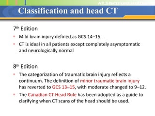 Classification and head CT 7 th  Edition Mild brain injury defined as GCS 14–15.  CT is ideal in all patients except completely asymptomatic and neurologically normal 8 th  Edition The categorization of traumatic brain injury reflects a continuum. The definition of  minor traumatic brain injury  has reverted to  GCS 13–15 , with moderate changed to 9–12.  The  Canadian CT Head Rule  has been adopted as a guide to clarifying when CT scans of the head should be used. 