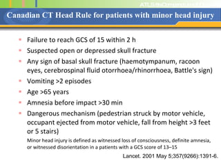 Canadian CT Head Rule for patients with minor head injury Failure to reach GCS of 15 within 2 h  Suspected open or depressed skull fracture Any sign of basal skull fracture (haemotympanum, racoon eyes, cerebrospinal fluid otorrhoea/rhinorrhoea, Battle's sign) Vomiting >2 episodes  Age >65 years  Amnesia before impact >30 min  Dangerous mechanism (pedestrian struck by motor vehicle, occupant ejected from motor vehicle, fall from height >3 feet or 5 stairs) Minor head injury is defined as witnessed loss of consciousness, definite amnesia, or witnessed disorientation in a patients with a GCS score of 13–15 Lancet. 2001 May 5;357(9266):1391-6. 