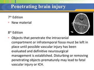 Penetrating brain injury 7 th  Edition New material 8 th  Edition Objects that penetrate the intracranial compartment or infratemporal fossa must be left in place until possible vascular injury has been evaluated and definitive neurosurgical management is established. Disturbing or removing penetrating objects prematurely may lead to fatal vascular injury or ICH.  
