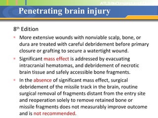 Penetrating brain injury 8 th  Edition More extensive wounds with nonviable scalp, bone, or dura are treated with careful debridement before primary closure or grafting to secure a watertight wound.  Significant  mass effect  is addressed by evacuating intracranial hematomas, and debridement of necrotic brain tissue and safely accessible bone fragments.  In the  absence  of significant mass effect, surgical debridement of the missile track in the brain, routine surgical removal of fragments distant from the entry site and reoperation solely to remove retained bone or missile fragments does not measurably improve outcome and is  not recommended .  