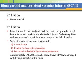 Blunt carotid and vertebral vascular injuries (BCVI) 7 th  Edition New material 8 th  Edition Blunt trauma to the head and neck has been recognized as a risk factor for carotid and vertebral arterial injuries. Early recognition and treatment of these injuries may reduce the risk of stroke.  Suggested criteria for screening include:  C1–3 fracture  C  spine fracture with subluxation  Fractures involving the foramun transversarium. Approximately 1/3 of these patients will have BCVI when imaged with CT angiography of the neck 