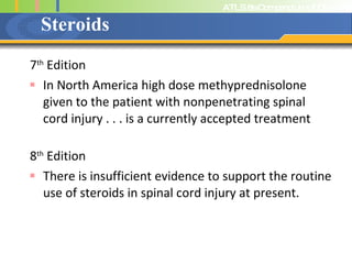 Steroids 7 th  Edition In North America high dose methyprednisolone given to the patient with nonpenetrating spinal cord injury . . . is a currently accepted treatment 8 th  Edition There is insufficient evidence to support the routine use of steroids in spinal cord injury at present. 