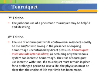 Tourniquet 7 th  Edition The judicious use of a pneumatic tourniquet may be helpful and lifesaving 8 th  Edition The use of a tourniquet while controversial may occasionally be life and/or limb saving in the presence of ongoing hemorrhage uncontrolled by direct pressure.  A tourniquet must occlude arterial inflow , as occluding only the venous system can increase hemorrhage. The risks of tourniquet use increase with time. If a tourniquet must remain in place for a prolonged period to save a life, the physician must be clear that the choice of life over limb has been made. 