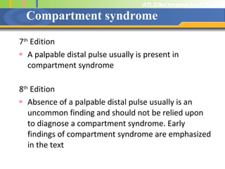 Compartment syndrome 7 th  Edition A palpable distal pulse usually is present in compartment syndrome 8 th  Edition Absence of a palpable distal pulse usually is an uncommon finding and should not be relied upon to diagnose a compartment syndrome. Early findings of compartment syndrome are emphasized in the text 